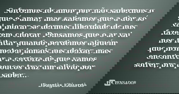 Sofremos de amor por não sabermos o que é amar, mas sabemos que a dor só vai piorar se dermos liberdade de nos fazerem chorar. Pensamos que o ar vai nos faltar ... Frase de Douglas Eduardo.