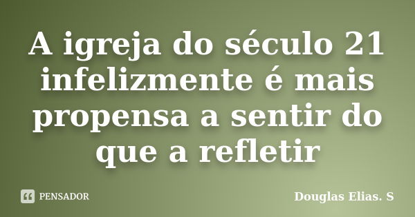 A igreja do século 21 infelizmente é mais propensa a sentir do que a refletir... Frase de Douglas Elias S..