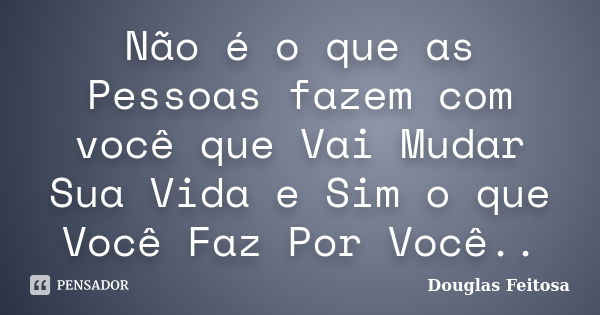 Não é o que as Pessoas fazem com você que Vai Mudar Sua Vida e Sim o que Você Faz Por Você..... Frase de Douglas Feitosa.