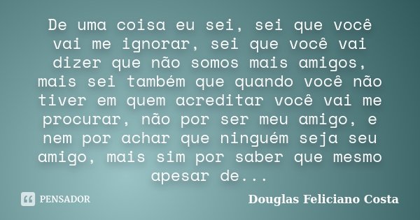 De uma coisa eu sei, sei que você vai me ignorar, sei que você vai dizer que não somos mais amigos, mais sei também que quando você não tiver em quem acreditar ... Frase de Douglas Feliciano Costa.