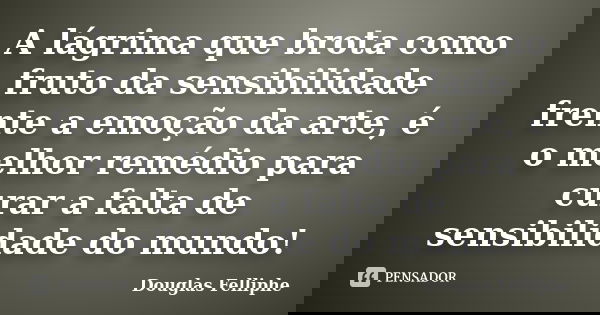 A lágrima que brota como fruto da sensibilidade frente a emoção da arte, é o melhor remédio para curar a falta de sensibilidade do mundo!... Frase de Douglas Felliphe.