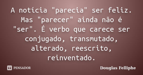 A notícia "parecia" ser feliz. Mas "parecer" ainda não é "ser". É verbo que carece ser conjugado, transmutado, alterado, reescrito... Frase de Douglas Felliphe.