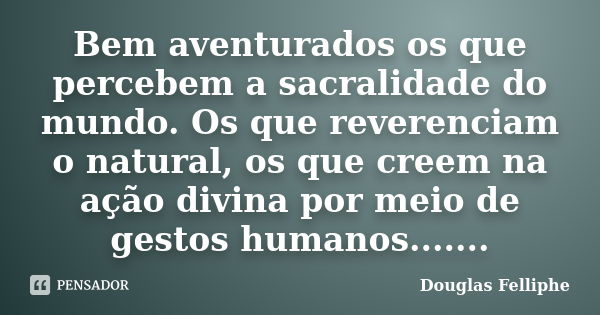 Bem aventurados os que percebem a sacralidade do mundo. Os que reverenciam o natural, os que creem na ação divina por meio de gestos humanos.......... Frase de Douglas Felliphe.