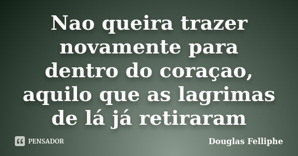 Nao queira trazer novamente para dentro do coraçao, aquilo que as lagrimas de lá já retiraram... Frase de Douglas Felliphe.