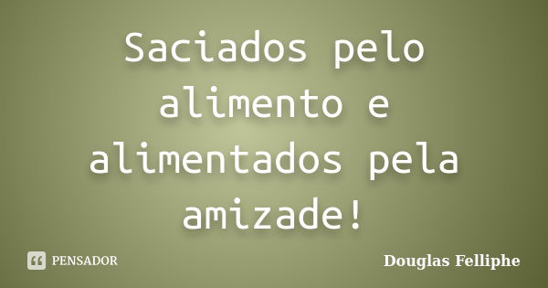 Saciados pelo alimento e alimentados pela amizade!... Frase de Douglas Felliphe.