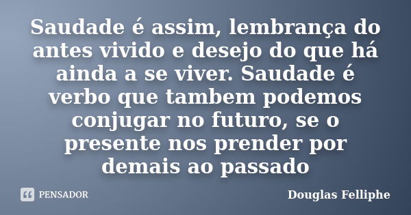 Saudade é assim, lembrança do antes vivido e desejo do que há ainda a se viver. Saudade é verbo que tambem podemos conjugar no futuro, se o presente nos prender... Frase de Douglas Felliphe.