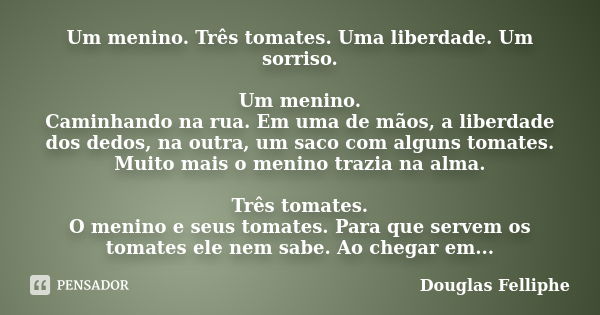 Um menino. Três tomates. Uma liberdade. Um sorriso. Um menino. Caminhando na rua. Em uma de mãos, a liberdade dos dedos, na outra, um saco com alguns tomates. M... Frase de Douglas Felliphe.