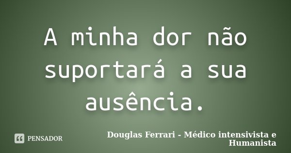 A minha dor não suportará a sua ausência.... Frase de Douglas Ferrari - Médico Intensivista e Humanista.