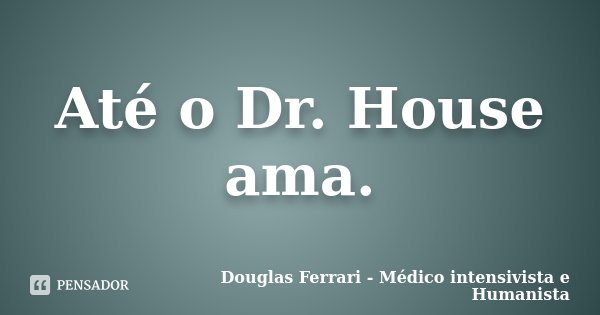 Até o Dr. House ama.... Frase de Douglas Ferrari - Médico Intensivista e Humanista.