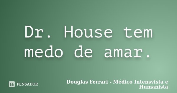 Dr. House tem medo de amar.... Frase de Douglas Ferrari - Médico Intensvista e Humanista.