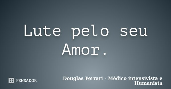 Lute pelo seu Amor.... Frase de Douglas Ferrari - Médico Intensivista e Humanista.
