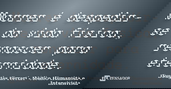 Morrer é despedir-se da vida física, renascer para eternidade.... Frase de Douglas Ferrari - Médico Humanista e Intensivista.