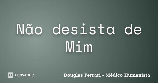 Não desista de Mim... Frase de Douglas Ferrari - Médico Humanista.