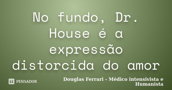 No fundo, Dr. House é a expressão distorcida do amor... Frase de Douglas Ferrari - Médico Intensivista e Humanista.