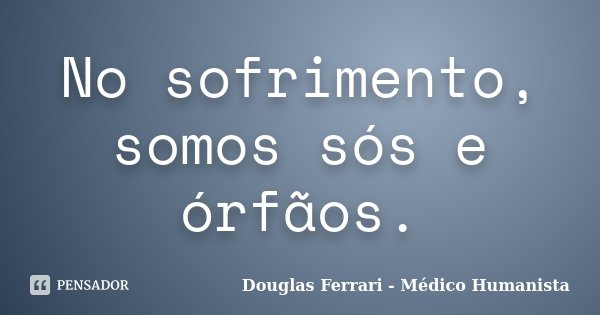 No sofrimento, somos sós e órfãos.... Frase de Douglas Ferrari - Médico Humanista.