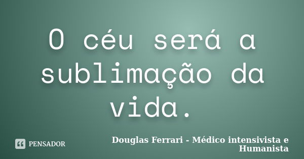 O céu será a sublimação da vida.... Frase de Douglas Ferrari - Médico Intensivista e Humanista.