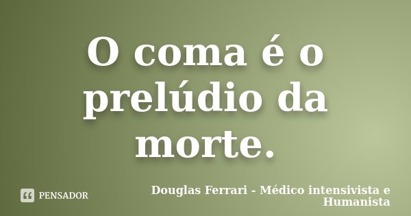 O coma é o prelúdio da morte.... Frase de Douglas Ferrari - Médico Intensivista e Humanista.