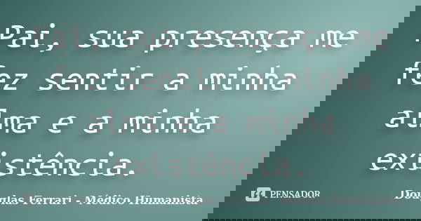 Pai, sua presença me fez sentir a minha alma e a minha existência.... Frase de Douglas Ferrari - Médico Humanista.