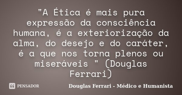 "A Ética é mais pura expressão da consciência humana, é a exteriorização da alma, do desejo e do caráter, é a que nos torna plenos ou miseráveis " (Do... Frase de Douglas Ferrari - Médico e Humanista.