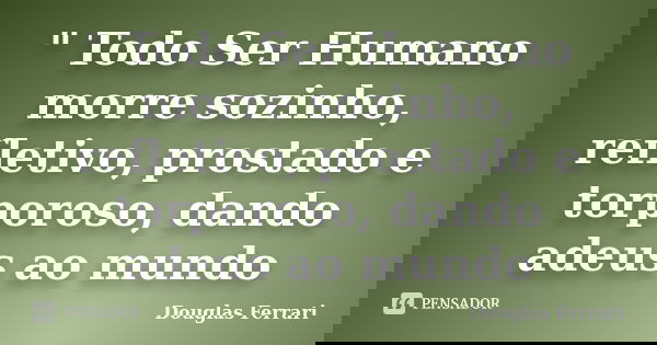 " Todo Ser Humano morre sozinho, refletivo, prostado e torporoso, dando adeus ao mundo... Frase de Douglas Ferrari.