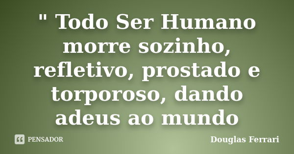 " Todo Ser Humano morre sozinho, refletivo, prostado e torporoso, dando adeus ao mundo... Frase de Douglas Ferrari.