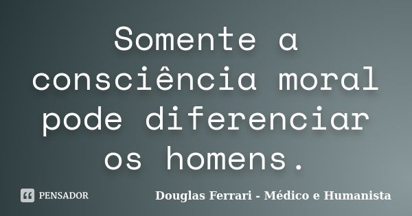 Somente a consciência moral pode diferenciar os homens.... Frase de Douglas Ferrari - Médico e Humanista.