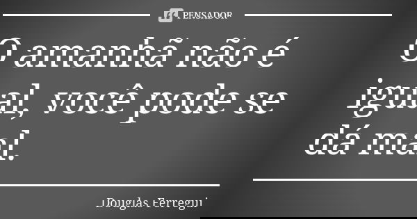 O amanhã não é igual, você pode se dá mal.... Frase de Douglas Ferregui.