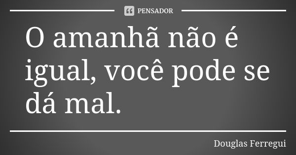 O amanhã não é igual, você pode se dá mal.... Frase de Douglas Ferregui.