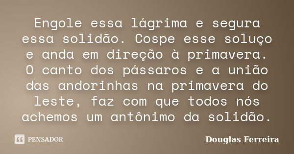 Engole essa lágrima e segura essa solidão. Cospe esse soluço e anda em direção à primavera. O canto dos pássaros e a união das andorinhas na primavera do leste,... Frase de Douglas Ferreira.