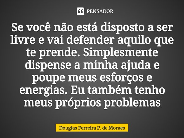 ⁠⁠Se você não está disposto a ser livre e vai defender aquilo que te prende. Simplesmente dispense a minha ajuda e poupe meus esforços e energias. Eu também ten... Frase de Douglas Ferreira P. de Moraes.