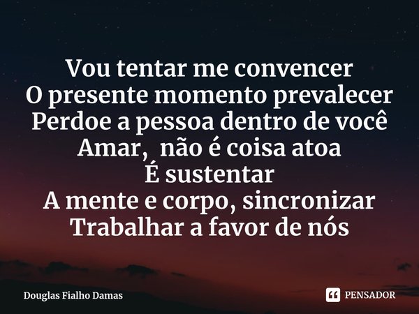 ⁠Vou tentar me convencer
O presente momento prevalecer
Perdoe a pessoa dentro de você
Amar, não é coisa atoa
É sustentar
A mente e corpo, sincronizar
Trabalhar ... Frase de Douglas Fialho Damas.