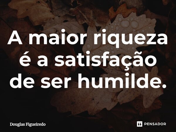 ⁠A maior riqueza é a satisfação de ser humilde.... Frase de Douglas Figueiredo.