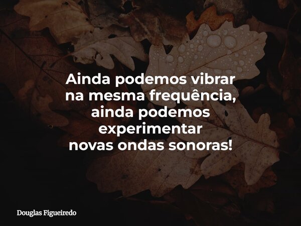 Ainda podemos vibrar na mesma frequência, ainda podemos experimentar novas ondas sonoras!... Frase de Douglas Figueiredo.