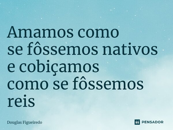 ⁠Amamos como se fôssemos nativos e cobiçamos como se fôssemos reis... Frase de Douglas Figueiredo.