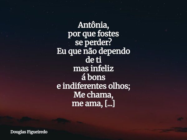 Antônia, por que fostes se perder? Eu que não dependo de ti mas infeliz á bons e indiferentes olhos; Me chama, me ama, me perturba, com ou sem torpor da ganânci... Frase de Douglas Figueiredo.