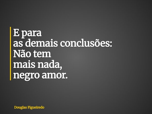 E para as demais conclusões: Não tem mais nada, negro amor.... Frase de Douglas Figueiredo.
