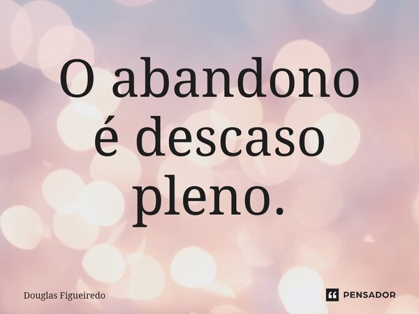 ⁠O abandono é descaso pleno.... Frase de Douglas Figueiredo.