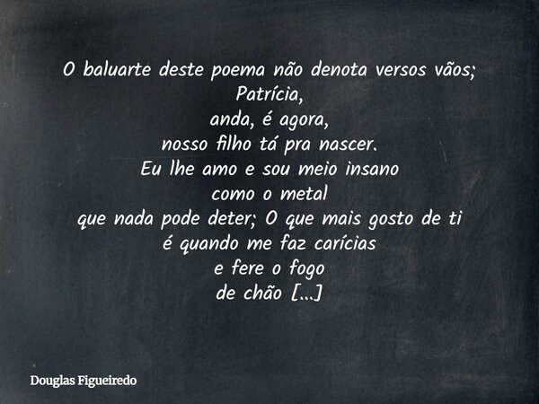 O baluarte deste poema não denota versos vãos; Patrícia, anda, é agora, nosso filho tá pra nascer. Eu lhe amo e sou meio insano como o metal que nada pode deter... Frase de Douglas Figueiredo.