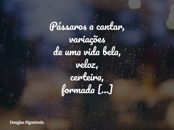 Pássaros a cantar, variações de uma vida bela, veloz, certeira, formada ou não intencional; Flor! É com lágrimas nos olhos e aperto no coração que me despeço de... Frase de Douglas Figueiredo.