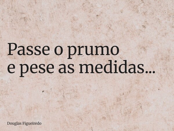 ⁠Passe o prumo e pese as medidas...... Frase de Douglas Figueiredo.