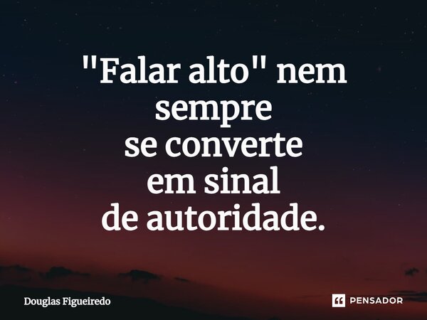 ⁠"Falar alto" nem sempre se converte em sinal de autoridade.... Frase de Douglas Figueiredo.