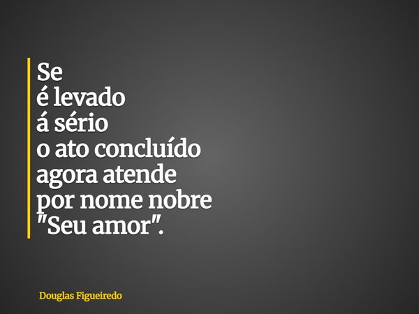 ⁠Se é levado á sério o ato concluído agora atende por nome nobre "Seu amor".... Frase de Douglas Figueiredo.