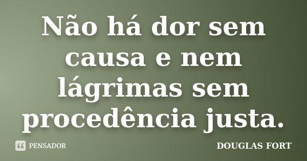 Não há dor sem causa e nem lágrimas sem procedência justa.... Frase de DOUGLAS FORT.