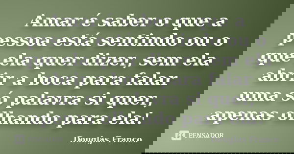 Amar é saber o que a pessoa está sentindo ou o que ela quer dizer, sem ela abrir a boca para falar uma só palavra si quer, apenas olhando para ela!... Frase de Douglas Franco.