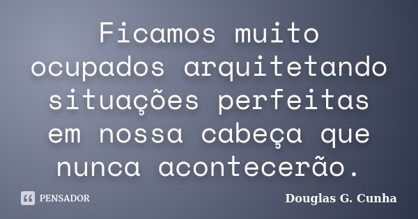 Ficamos muito ocupados arquitetando situações perfeitas em nossa cabeça que nunca acontecerão.... Frase de Douglas G. Cunha.
