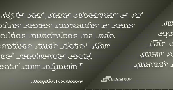 Hoje saí para observar e vi muitos seres curvados e seus espelhos numéricos na mão. Tão confuso tudo isto! Com quem você realmente está, quando está com alguém?... Frase de Douglas G S Gomes.