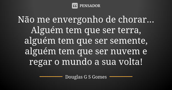 Não me envergonho de chorar... Alguém tem que ser terra, alguém tem que ser semente, alguém tem que ser nuvem e regar o mundo a sua volta!... Frase de Douglas G S Gomes.