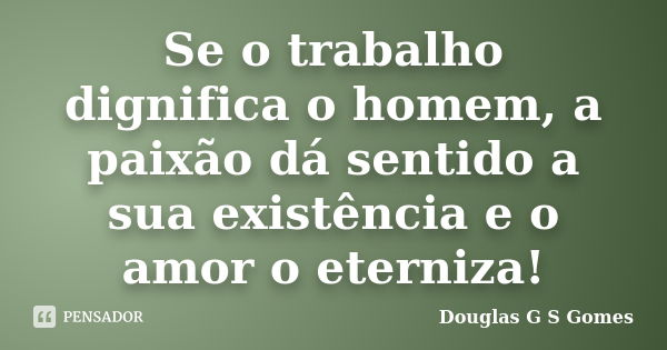 Se o trabalho dignifica o homem, a paixão dá sentido a sua existência e o amor o eterniza!... Frase de Douglas G S Gomes.