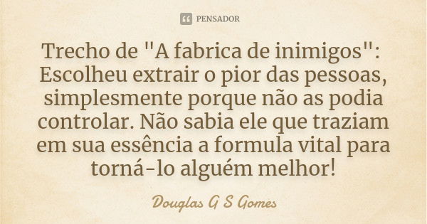 Trecho de "A fabrica de inimigos": Escolheu extrair o pior das pessoas, simplesmente porque não as podia controlar. Não sabia ele que traziam em sua e... Frase de Douglas G S Gomes.