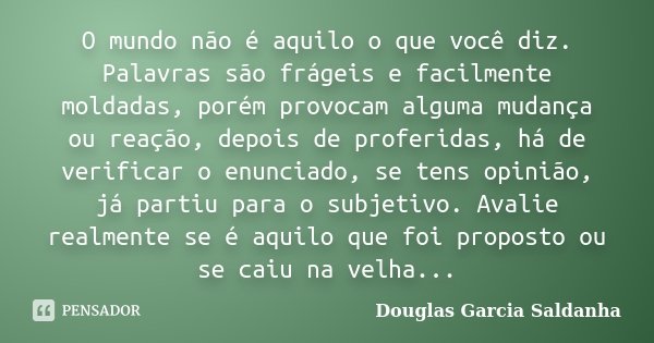 O mundo não é aquilo o que você diz. Palavras são frágeis e facilmente moldadas, porém provocam alguma mudança ou reação, depois de proferidas, há de verificar ... Frase de Douglas Garcia Saldanha.
